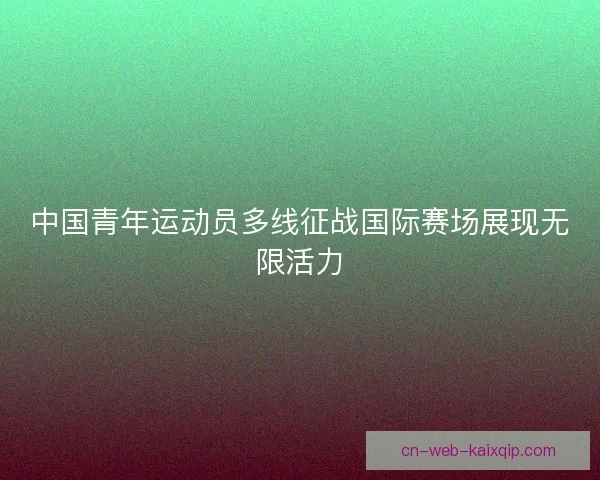 中国青年运动员多线征战国际赛场展现无限活力