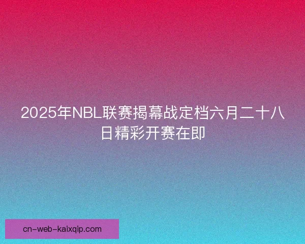 2025年NBL联赛揭幕战定档六月二十八日精彩开赛在即