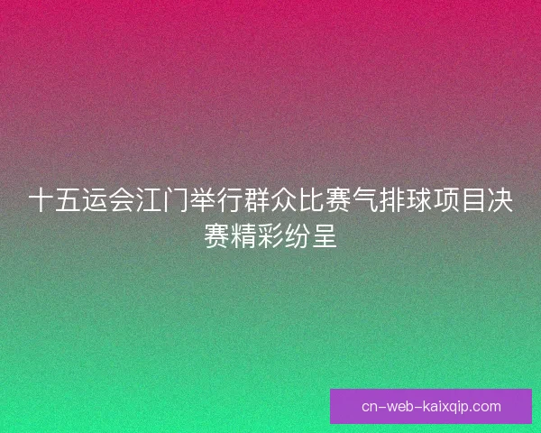 十五运会江门举行群众比赛气排球项目决赛精彩纷呈